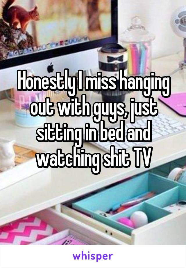 Honestly I miss hanging out with guys, just sitting in bed and watching shit TV
