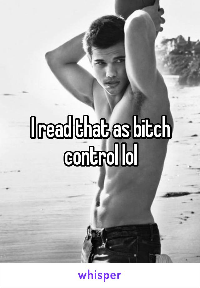 I read that as bitch control lol