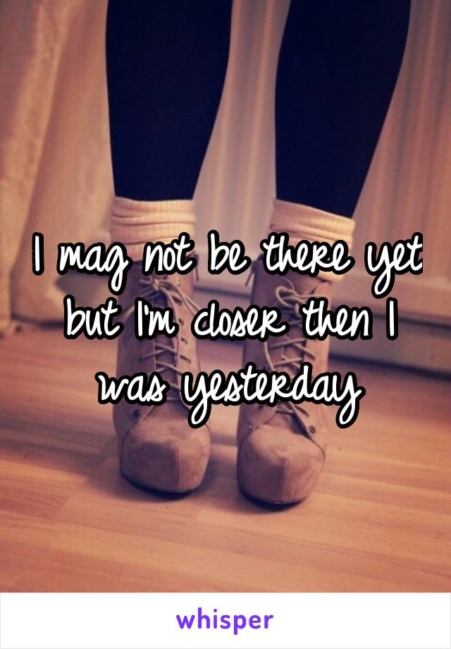 I mag not be there yet but I'm closer then I was yesterday