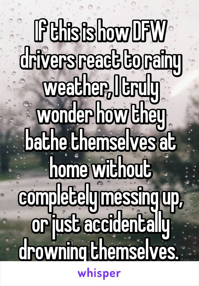 If this is how DFW drivers react to rainy weather, I truly wonder how they bathe themselves at home without completely messing up, or just accidentally drowning themselves. 