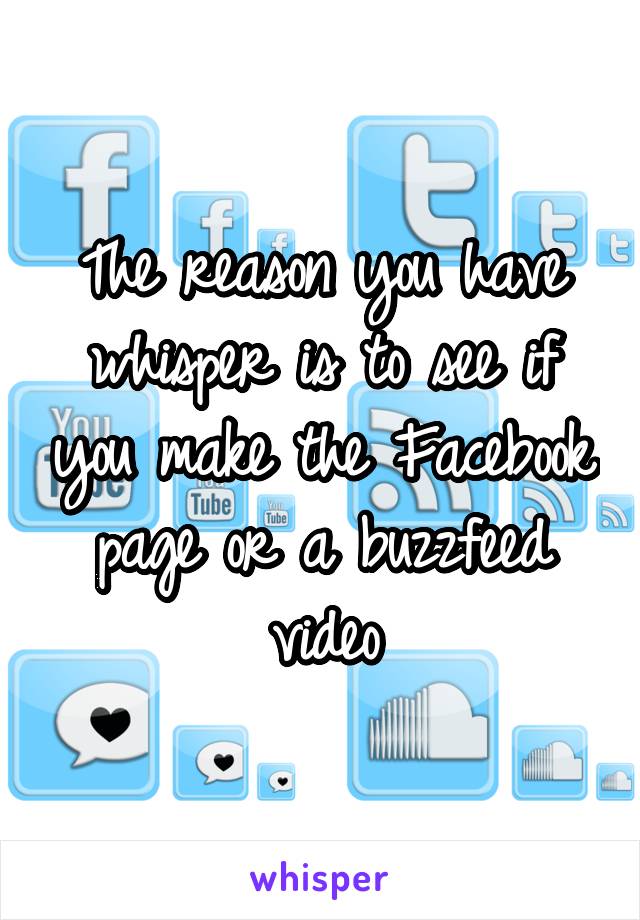 The reason you have whisper is to see if you make the Facebook page or a buzzfeed video