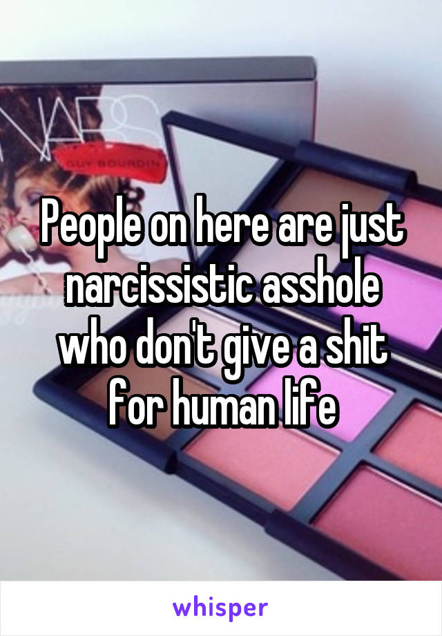 People on here are just narcissistic asshole who don't give a shit for human life