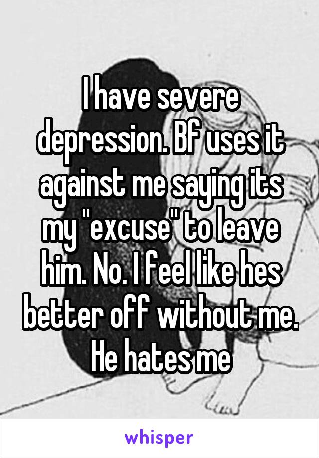 I have severe depression. Bf uses it against me saying its my "excuse" to leave him. No. I feel like hes better off without me. He hates me