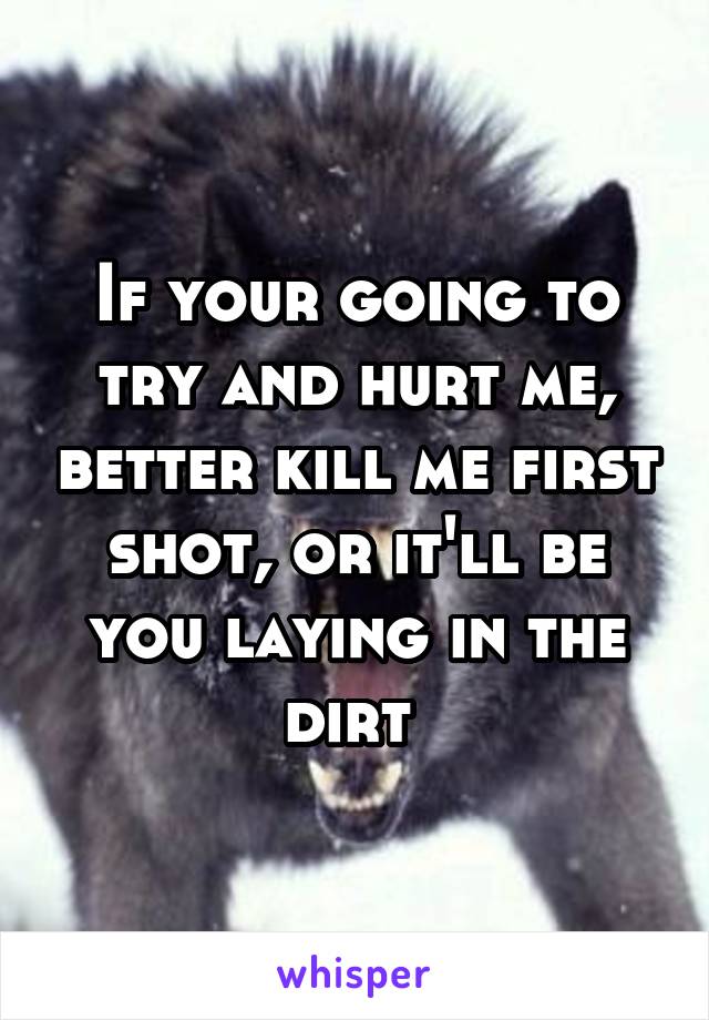 If your going to try and hurt me, better kill me first shot, or it'll be you laying in the dirt 