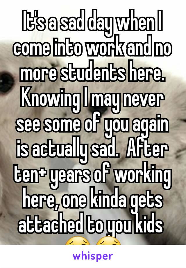 It's a sad day when I come into work and no more students here.  Knowing I may never see some of you again is actually sad.  After ten+ years of working here, one kinda gets attached to you kids 
😢😢