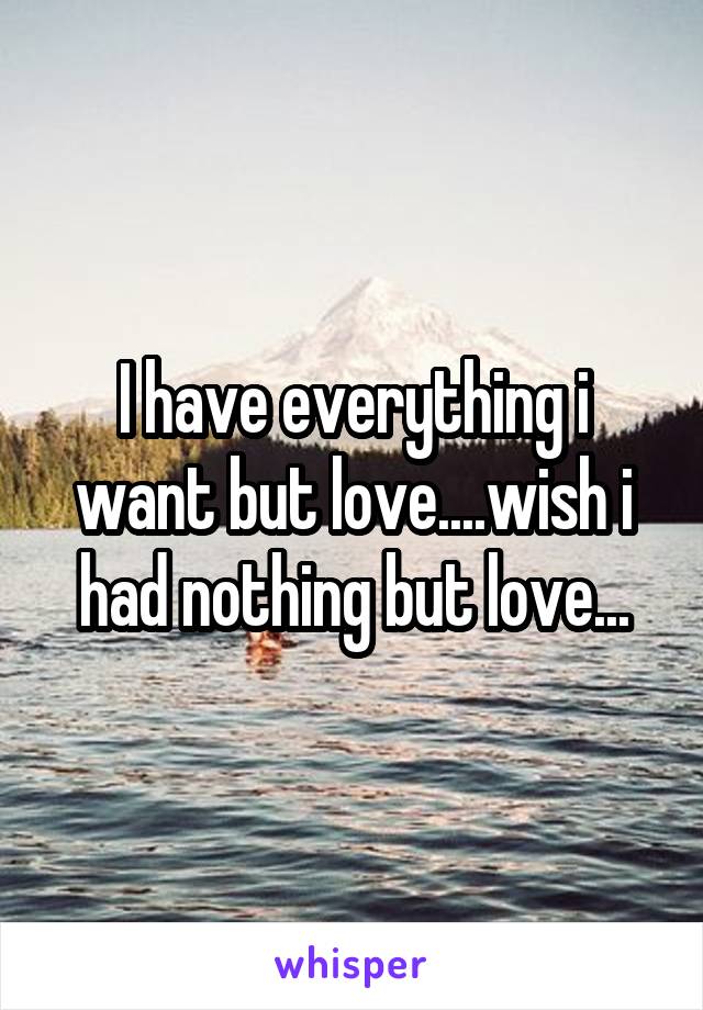 I have everything i want but love....wish i had nothing but love...