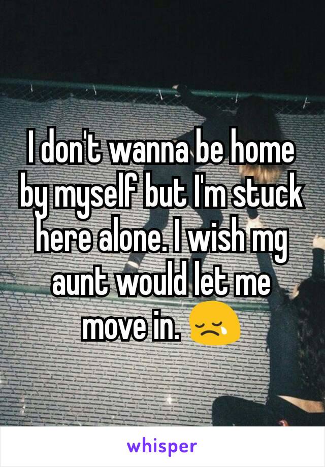 I don't wanna be home by myself but I'm stuck here alone. I wish mg aunt would let me move in. 😢