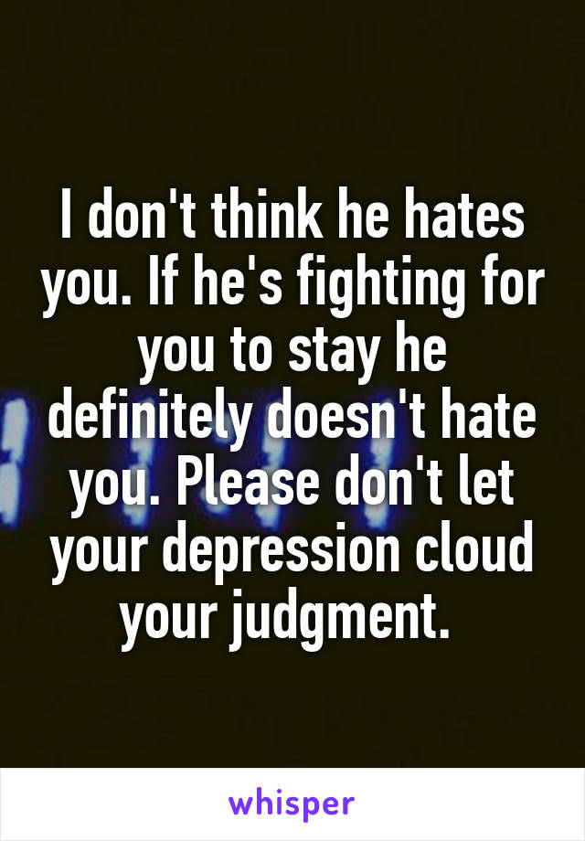 I don't think he hates you. If he's fighting for you to stay he definitely doesn't hate you. Please don't let your depression cloud your judgment. 