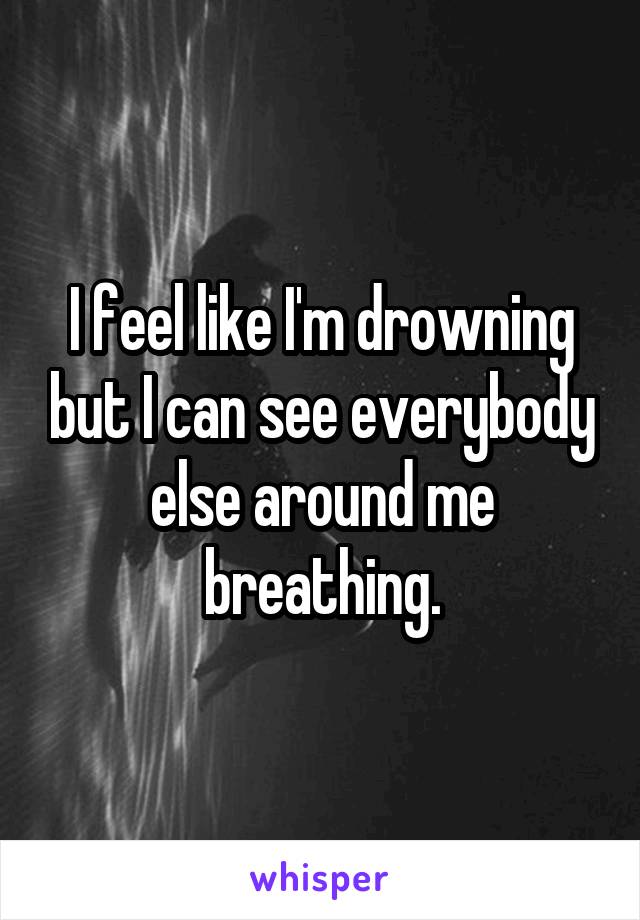 I feel like I'm drowning but I can see everybody else around me breathing.