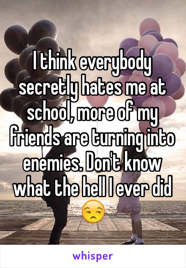 I think everybody secretly hates me at school, more of my friends are turning into enemies. Don't know what the hell I ever did 😒