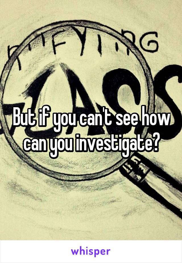 But if you can't see how can you investigate?