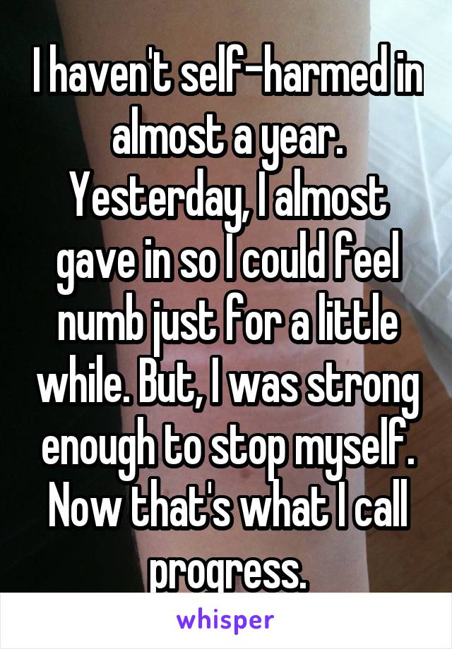 I haven't self-harmed in almost a year. Yesterday, I almost gave in so I could feel numb just for a little while. But, I was strong enough to stop myself. Now that's what I call progress.