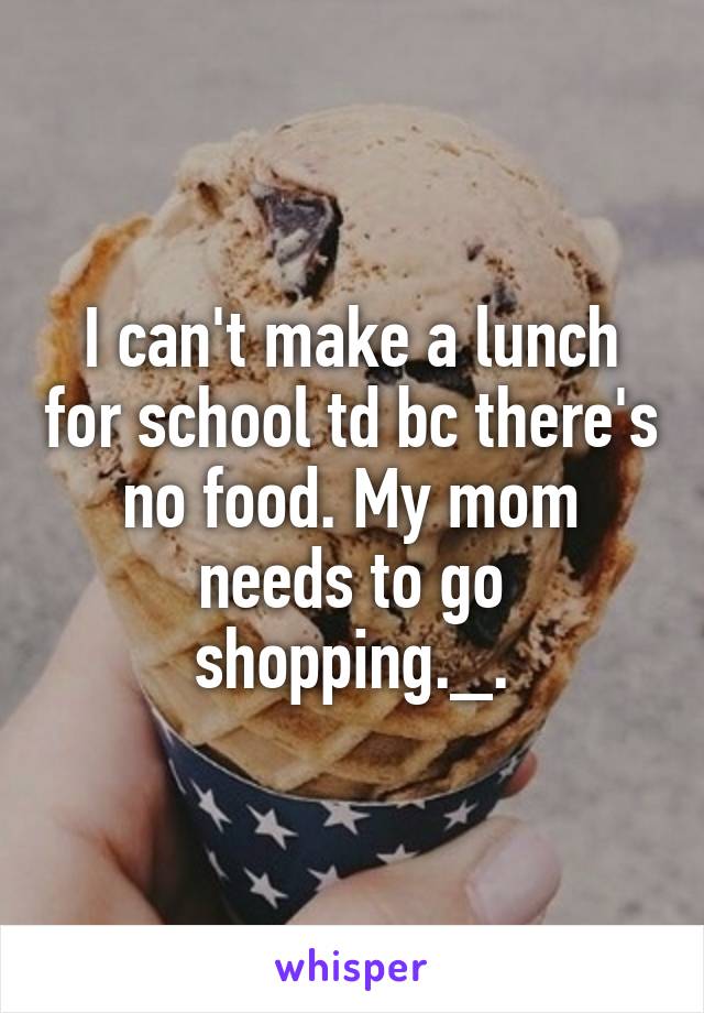 I can't make a lunch for school td bc there's no food. My mom needs to go shopping._.