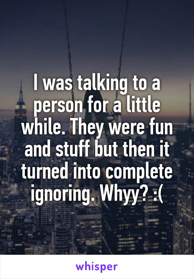 I was talking to a person for a little while. They were fun and stuff but then it turned into complete ignoring. Whyy? :(