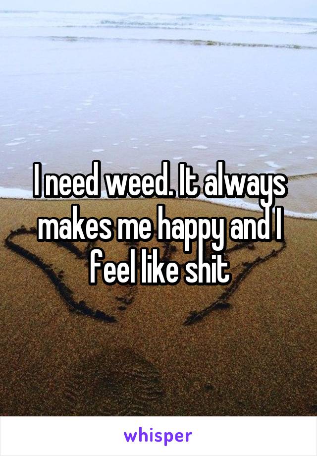 I need weed. It always makes me happy and I feel like shit