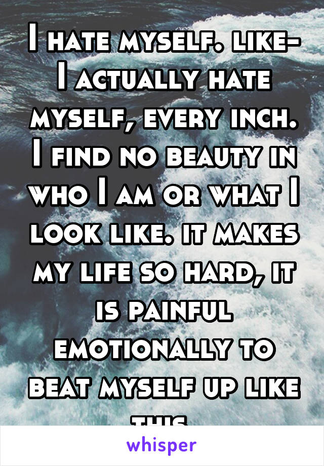 I hate myself. like- I actually hate myself, every inch. I find no beauty in who I am or what I look like. it makes my life so hard, it is painful emotionally to beat myself up like this.