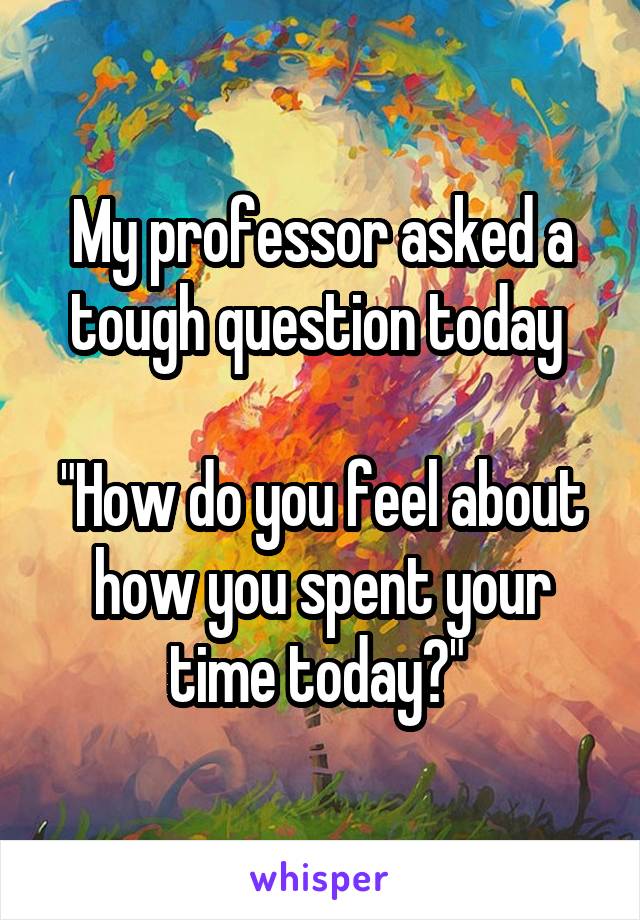 My professor asked a tough question today 

"How do you feel about how you spent your time today?" 