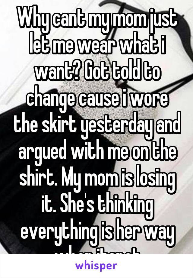 Why cant my mom just let me wear what i want? Got told to change cause i wore the skirt yesterday and argued with me on the shirt. My mom is losing it. She's thinking everything is her way when itsnot