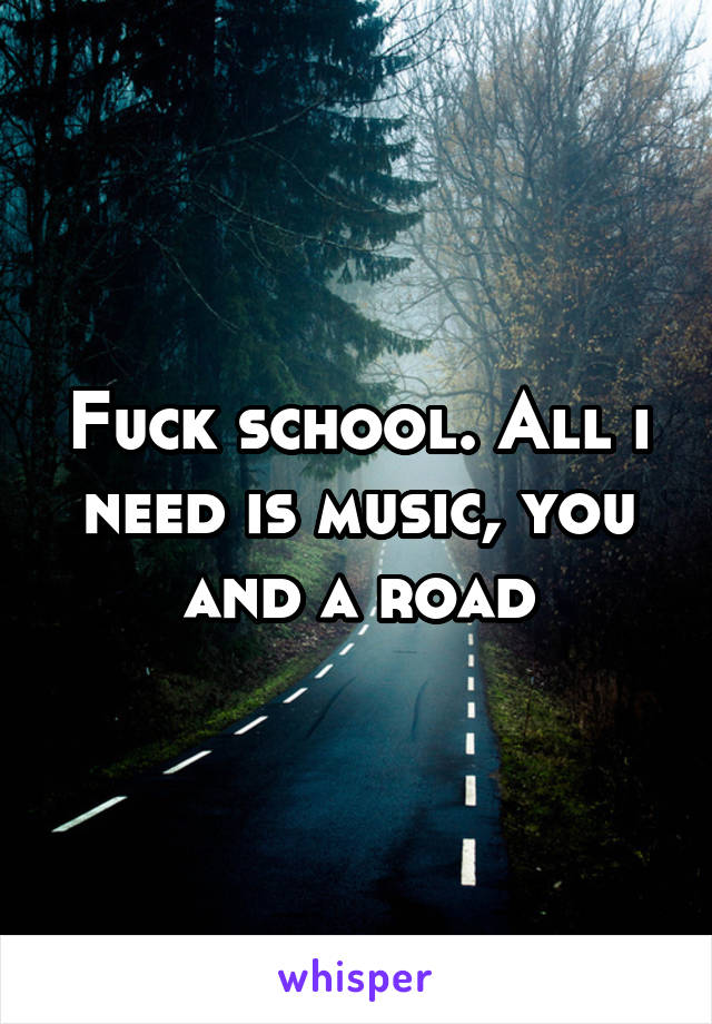 Fuck school. All i need is music, you and a road