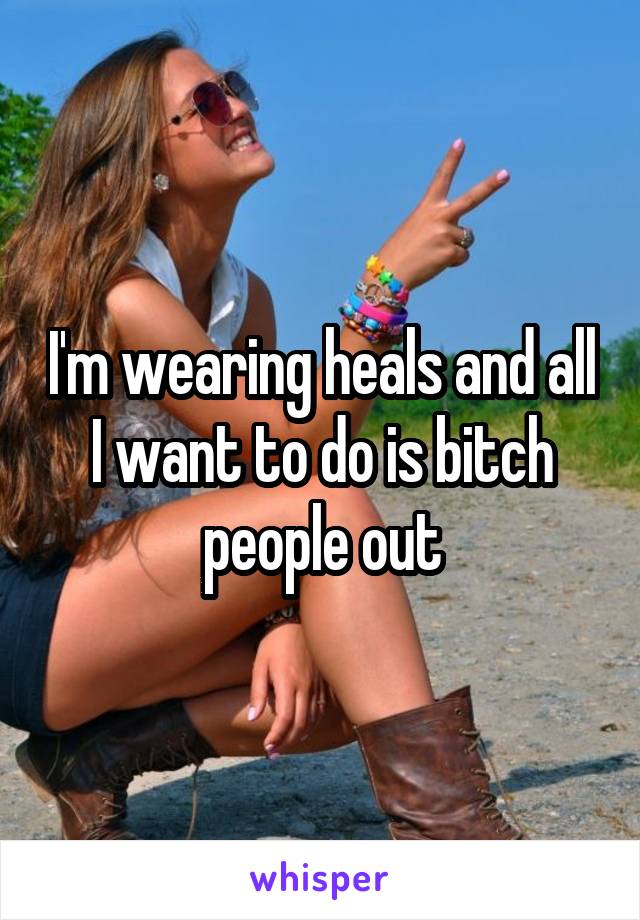 I'm wearing heals and all I want to do is bitch people out