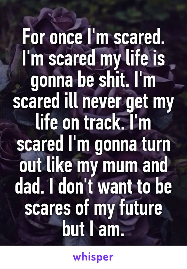 For once I'm scared. I'm scared my life is gonna be shit. I'm scared ill never get my life on track. I'm scared I'm gonna turn out like my mum and dad. I don't want to be scares of my future but I am.