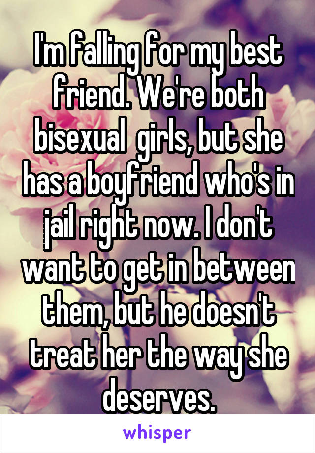 I'm falling for my best friend. We're both bisexual  girls, but she has a boyfriend who's in jail right now. I don't want to get in between them, but he doesn't treat her the way she deserves.