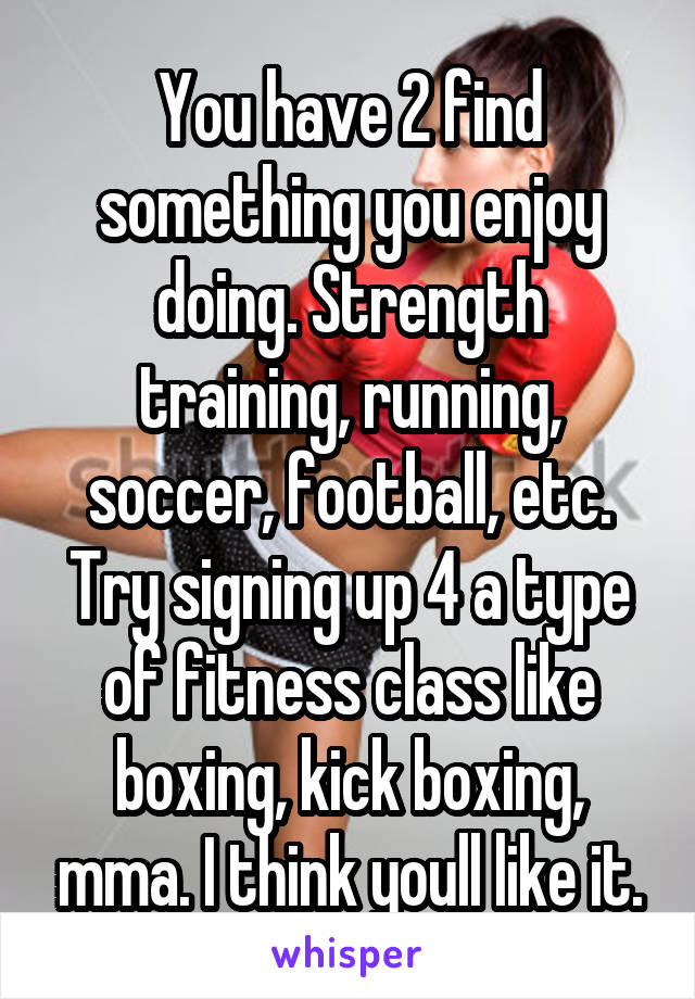 You have 2 find something you enjoy doing. Strength training, running, soccer, football, etc. Try signing up 4 a type of fitness class like boxing, kick boxing, mma. I think youll like it.