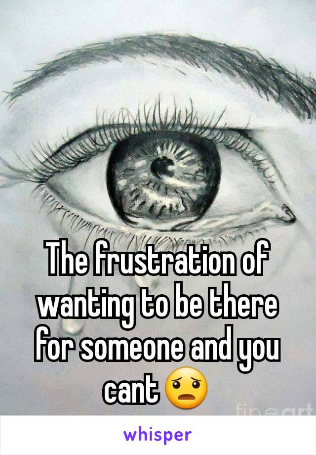 The frustration of wanting to be there for someone and you cant😦