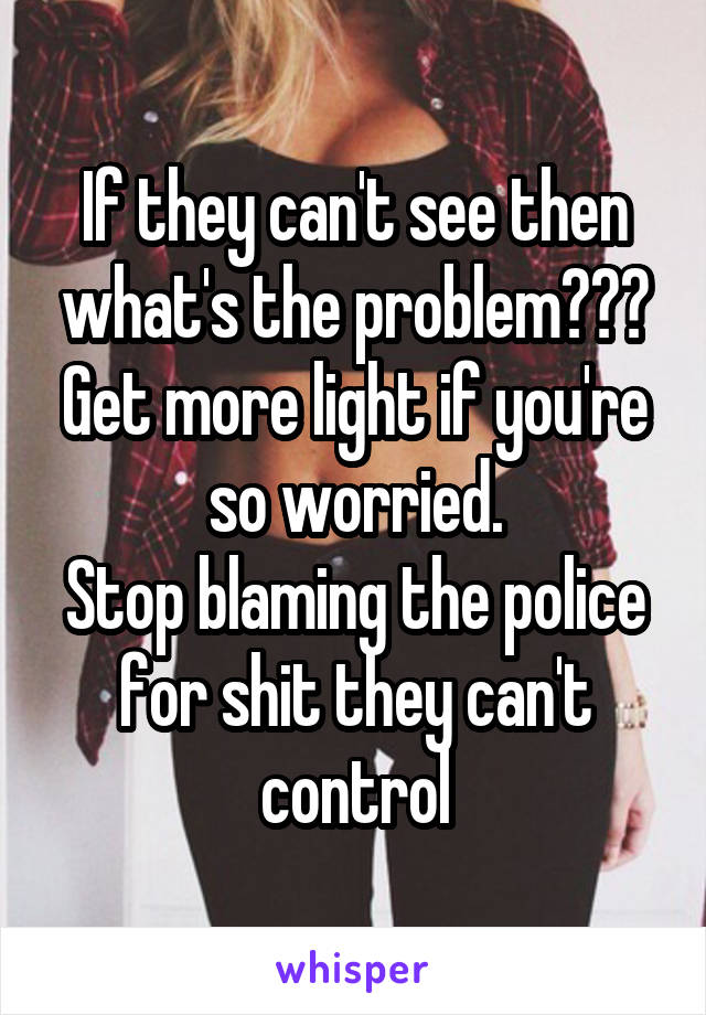 If they can't see then what's the problem??? Get more light if you're so worried.
Stop blaming the police for shit they can't control