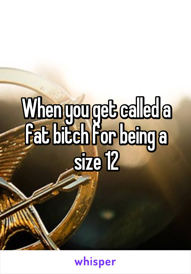 When you get called a fat bitch for being a size 12