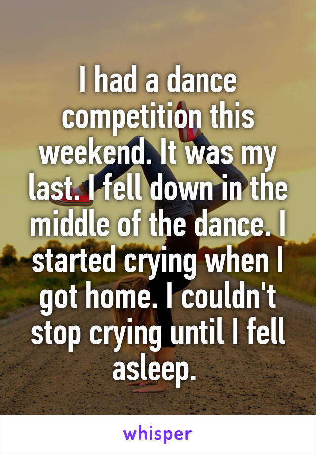 I had a dance competition this weekend. It was my last. I fell down in the middle of the dance. I started crying when I got home. I couldn't stop crying until I fell asleep. 