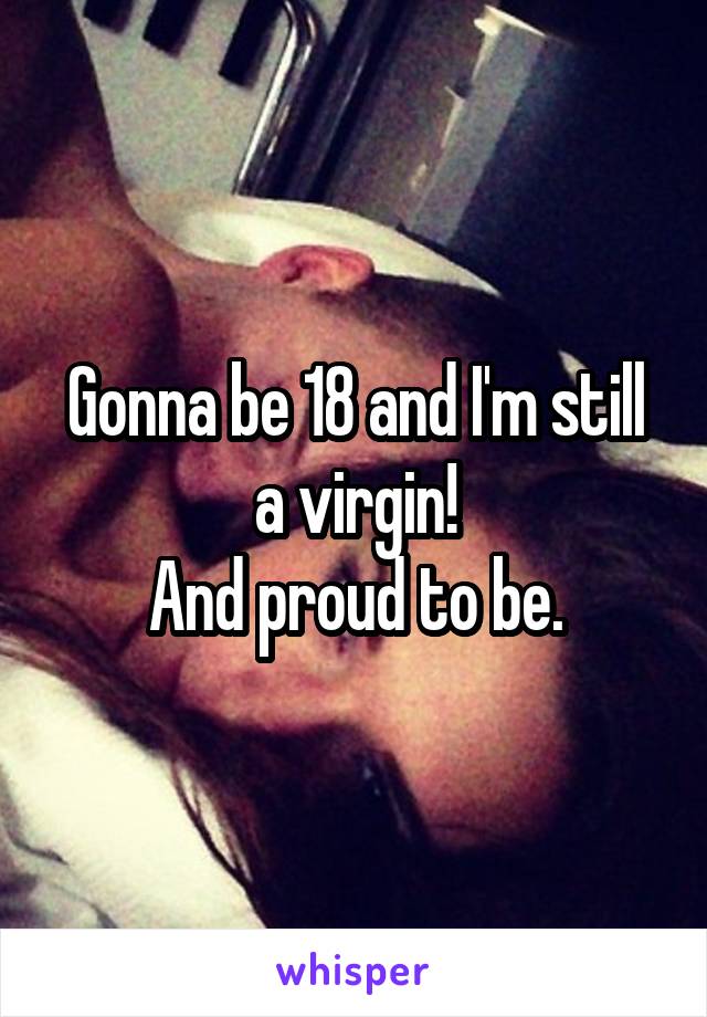 Gonna be 18 and I'm still a virgin!
And proud to be.