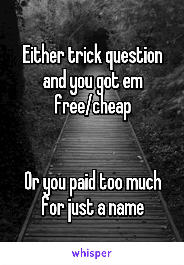 Either trick question and you got em free/cheap


Or you paid too much for just a name