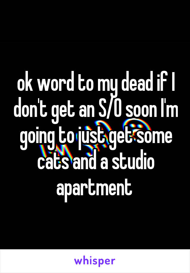 ok word to my dead if I don't get an S/O soon I'm going to just get some cats and a studio apartment 