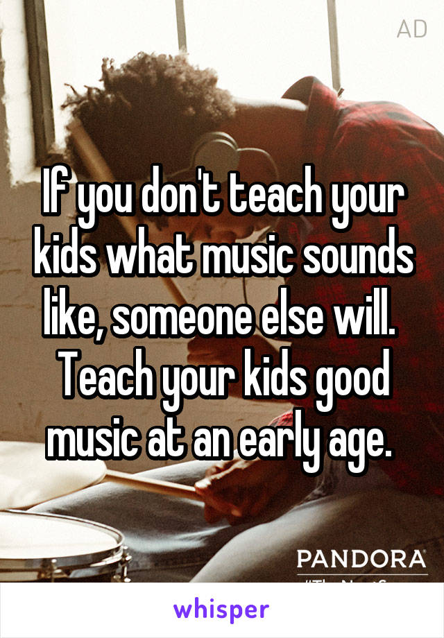 If you don't teach your kids what music sounds like, someone else will. 
Teach your kids good music at an early age. 