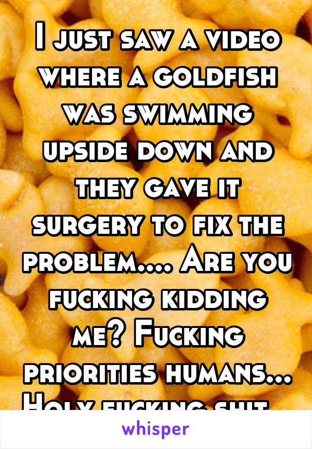 I just saw a video where a goldfish was swimming upside down and they gave it surgery to fix the problem.... Are you fucking kidding me? Fucking priorities humans... Holy fucking shit...