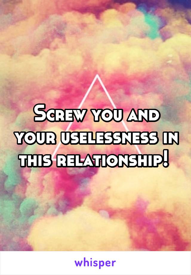 Screw you and your uselessness in this relationship! 