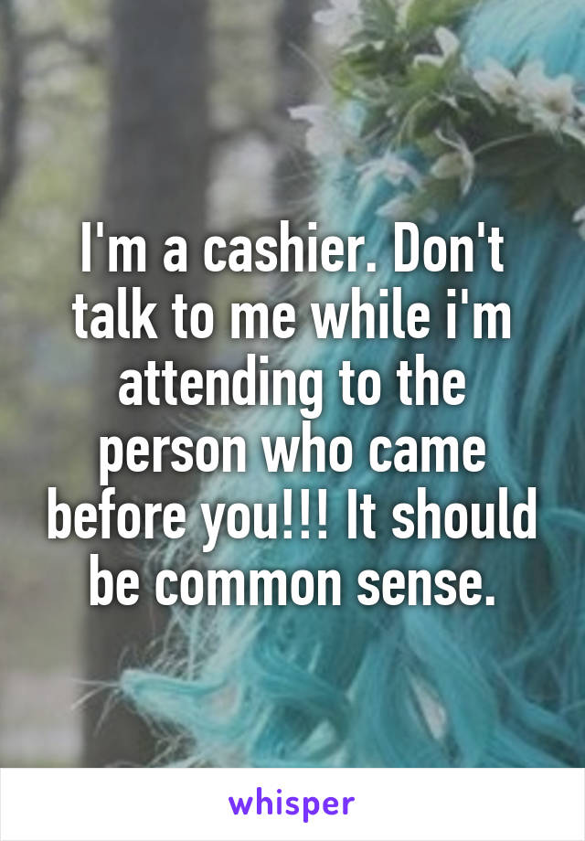 I'm a cashier. Don't talk to me while i'm attending to the person who came before you!!! It should be common sense.