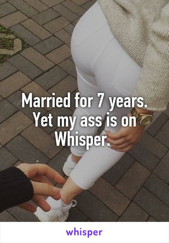 Married for 7 years. Yet my ass is on Whisper. 