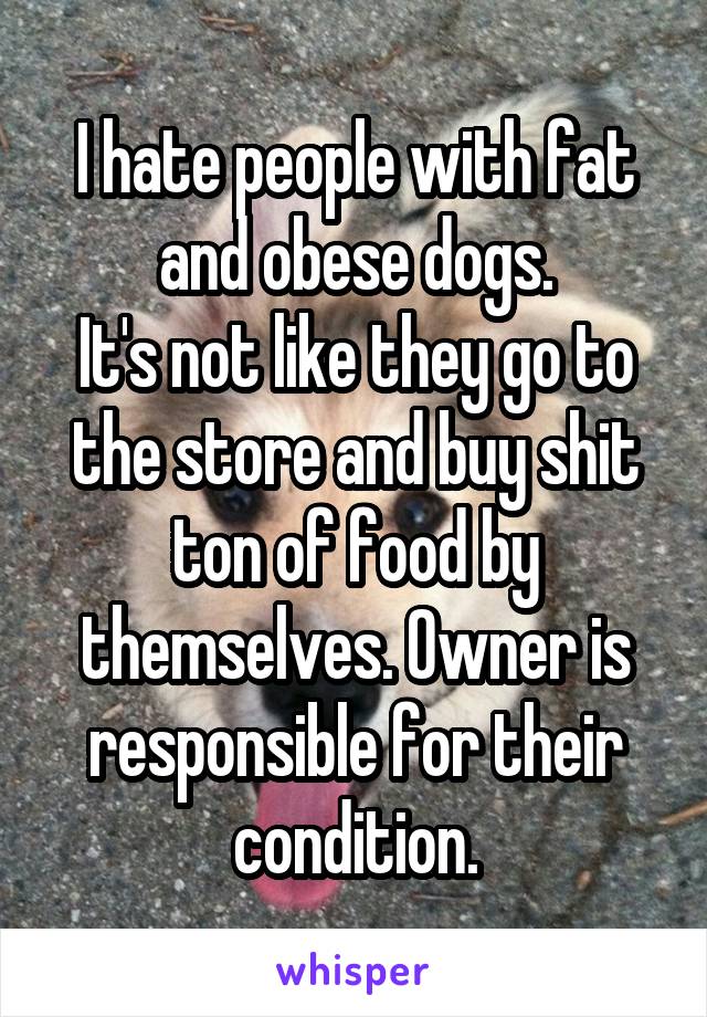 I hate people with fat and obese dogs.
It's not like they go to the store and buy shit ton of food by themselves. Owner is responsible for their condition.