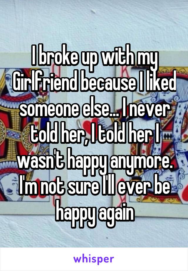 I broke up with my Girlfriend because I liked someone else... I never told her, I told her I wasn't happy anymore. I'm not sure I'll ever be happy again