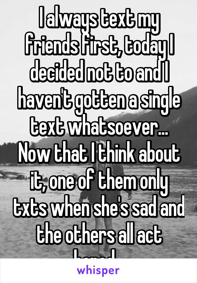 I always text my friends first, today I decided not to and I haven't gotten a single text whatsoever... Now that I think about it, one of them only txts when she's sad and the others all act bored...