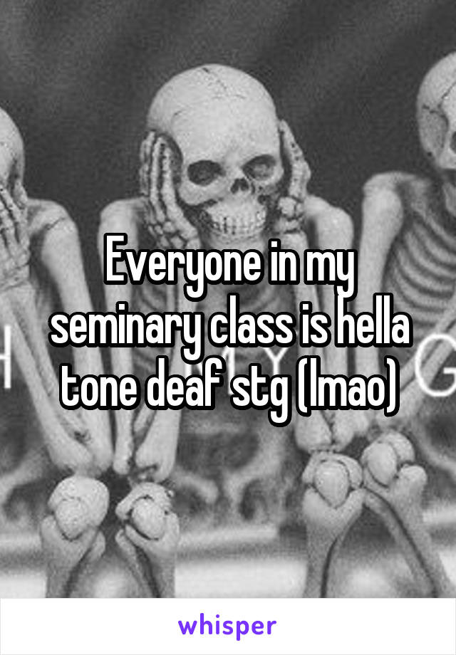 Everyone in my seminary class is hella tone deaf stg (lmao)