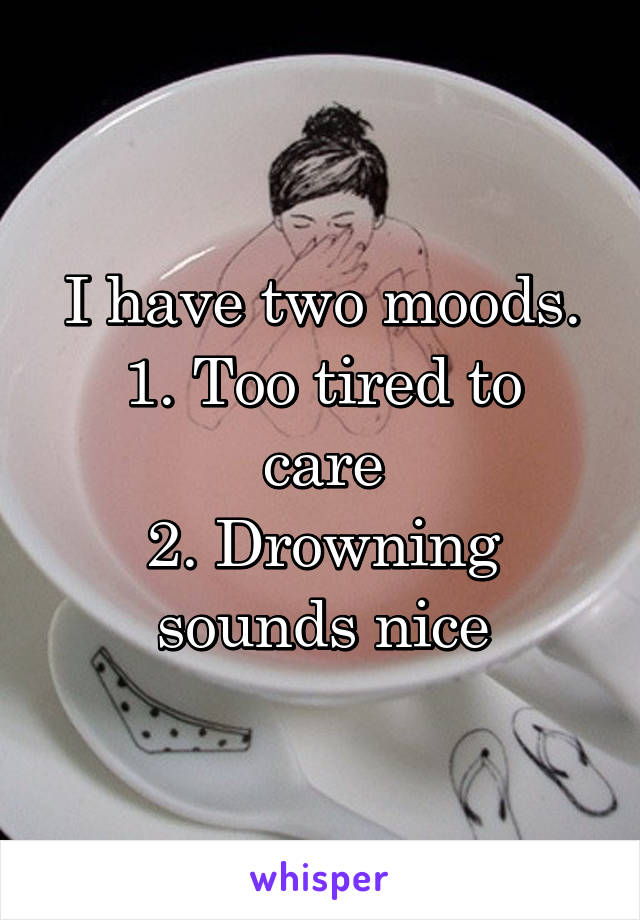 I have two moods.
1. Too tired to care
2. Drowning sounds nice