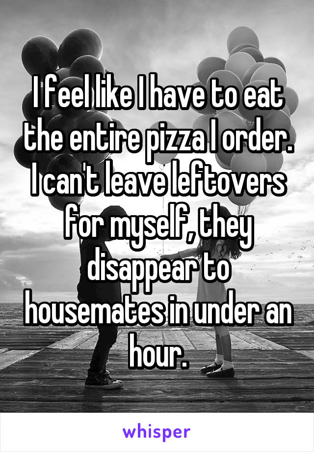 I feel like I have to eat the entire pizza I order. I can't leave leftovers for myself, they disappear to housemates in under an hour.