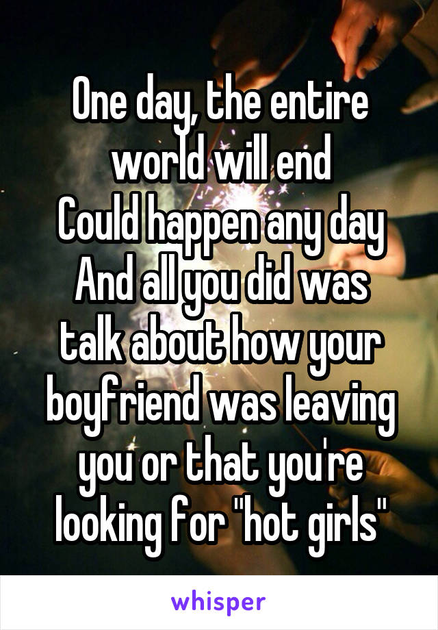 One day, the entire world will end
Could happen any day
And all you did was talk about how your boyfriend was leaving you or that you're looking for "hot girls"