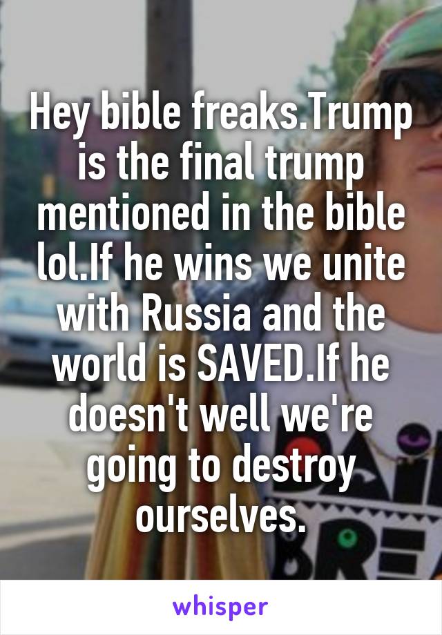 Hey bible freaks.Trump is the final trump mentioned in the bible lol.If he wins we unite with Russia and the world is SAVED.If he doesn't well we're going to destroy ourselves.