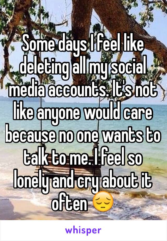 Some days I feel like deleting all my social media accounts. It's not like anyone would care because no one wants to talk to me. I feel so lonely and cry about it often 😔