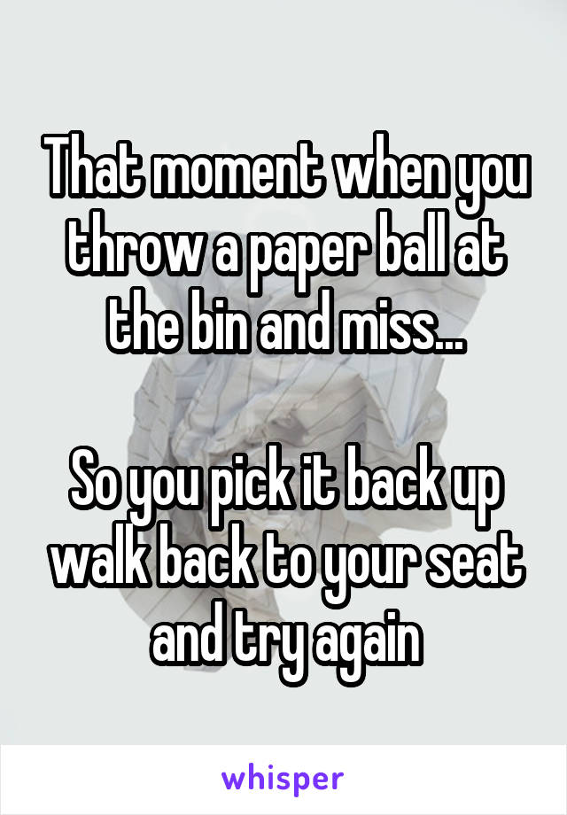 That moment when you throw a paper ball at the bin and miss...
 
So you pick it back up walk back to your seat and try again