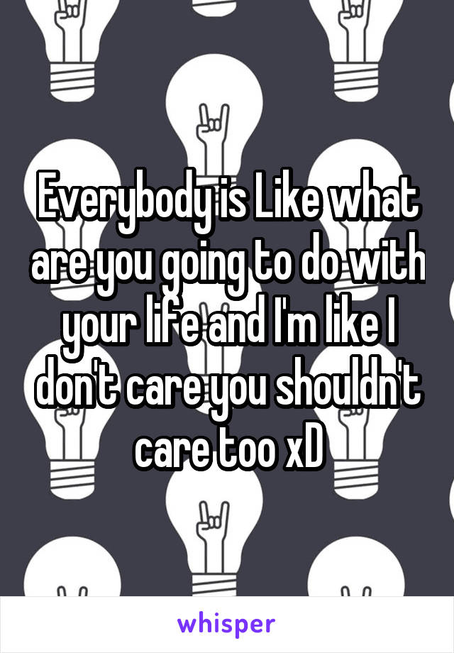 Everybody is Like what are you going to do with your life and I'm like I don't care you shouldn't care too xD